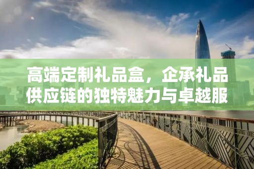 高端定制礼品盒，企承礼品供应链的独特魅力与卓越服务